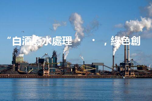 “白酒廢水處理，綠色創(chuàng)新引領(lǐng)環(huán)保新篇章”